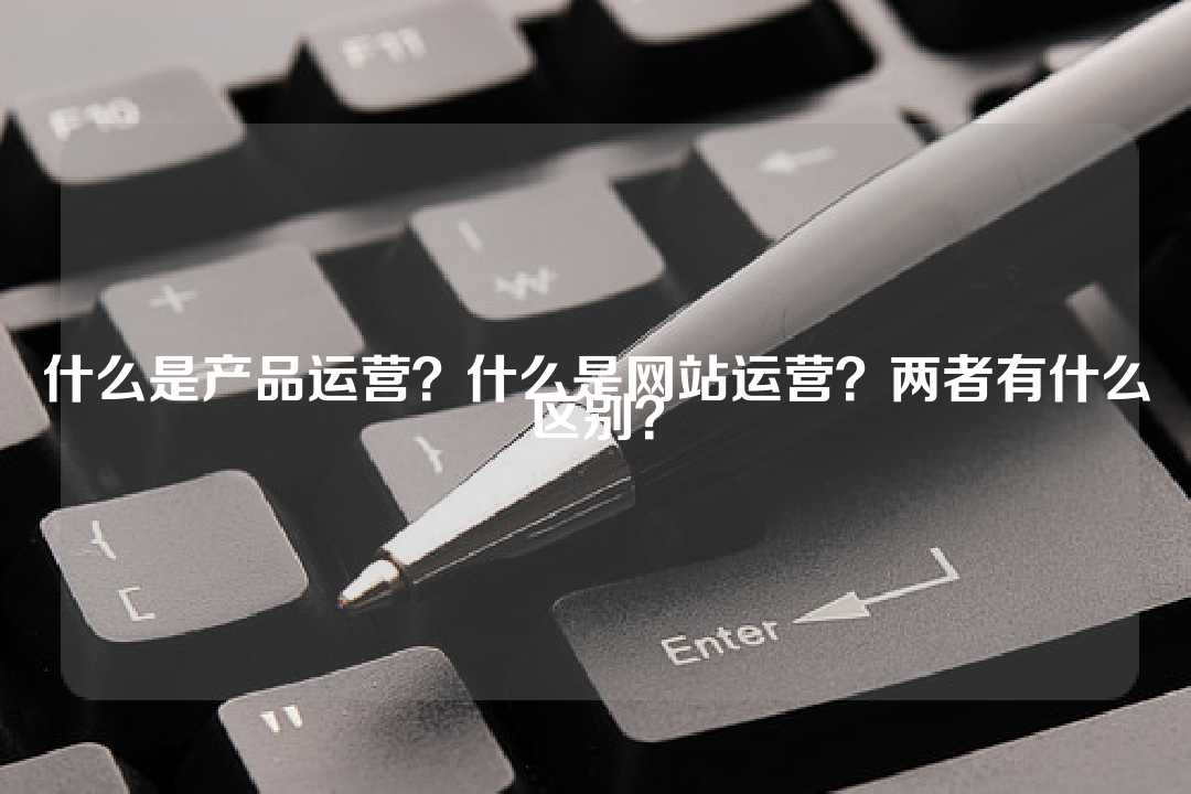 什么是产品运营？什么是网站运营？两者有什么区别？